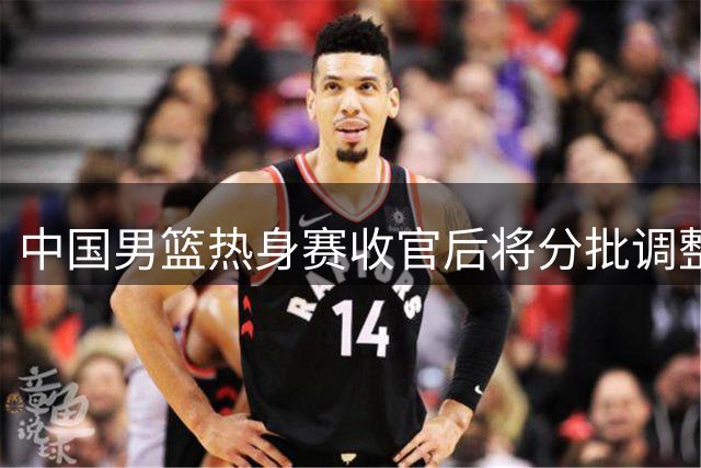 中国男篮热身赛收官后将分批调整阵容 年轻球员或迎上位机会