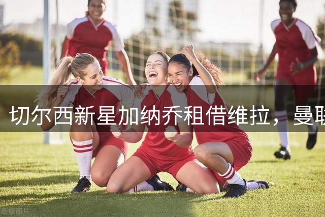 切尔西新星加纳乔租借维拉，曼联二转分成不及拉什福德一周薪资