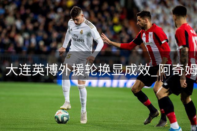 大连英博外援轮换显成效 阿奇姆彭蓄力备战关键战
