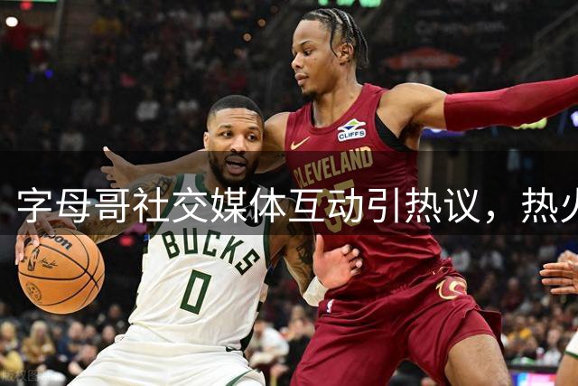 字母哥社交媒体互动引热议，热火或将全力追逐汤普森