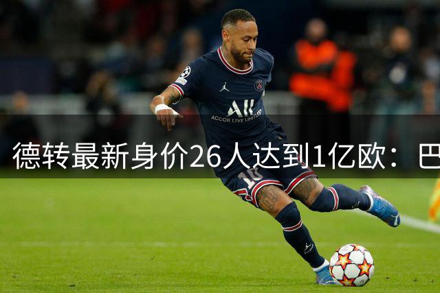 德转最新身价26人达到1亿欧：巴黎5人最多，切尔西巴萨各4人