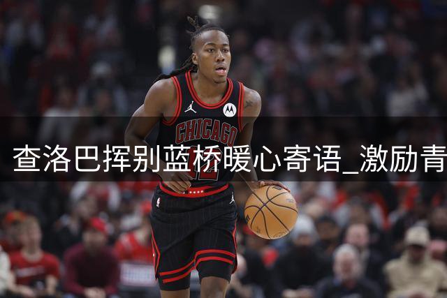 查洛巴挥别蓝桥暖心寄语 激励青训后辈坚持追梦