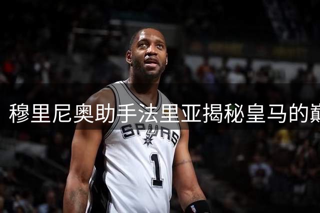 穆里尼奥助手法里亚揭秘皇马的巅峰时刻与回归挑战