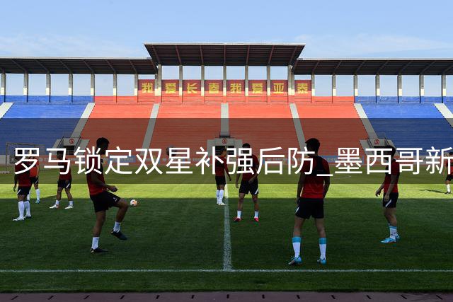 罗马锁定双星补强后防 墨西哥新星成首选猎物