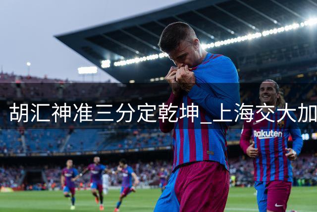 胡汇神准三分定乾坤 上海交大加时险胜清华挺进决赛