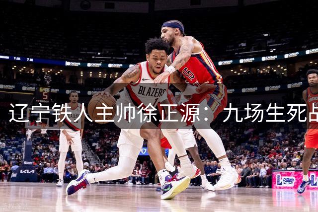 辽宁铁人主帅徐正源：九场生死战在即 费利佩有望复出