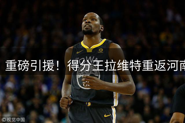 重磅引援！得分王拉维特重返河南男篮 新赛季披1号战袍征战NBL
