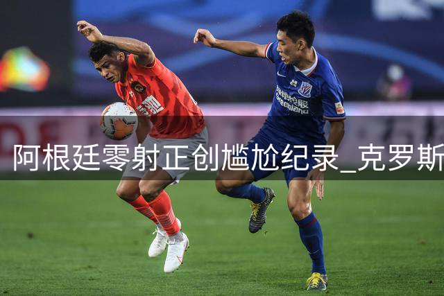 阿根廷零射正创尴尬纪录 克罗斯点评引发足坛热议