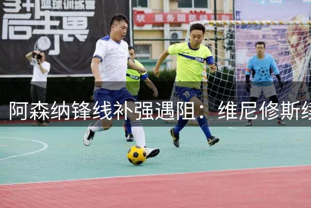 阿森纳锋线补强遇阻：维尼修斯续约皇马，枪手引援计划受阻