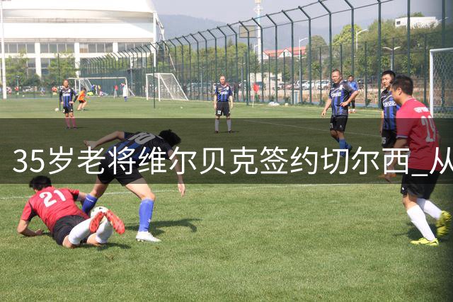 35岁老将维尔贝克签约切尔西 从梦剧场到斯坦福桥的传奇旅程